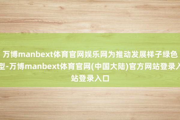 万博manbext体育官网娱乐网为推动发展样子绿色转型-万博manbext体育官网(中国大陆)官方网站登录入口