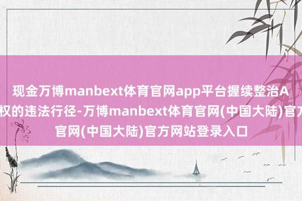 现金万博manbext体育官网app平台握续整治APP侵害用户职权的违法行径-万博manbext体育官网(中国大陆)官方网站登录入口