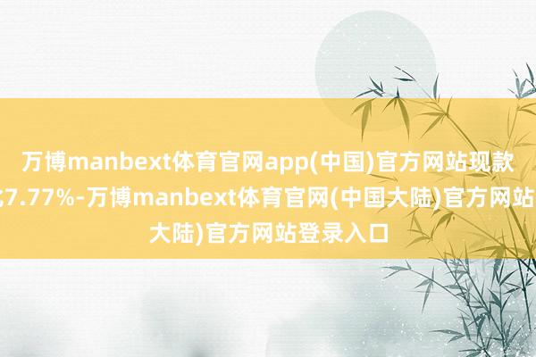 万博manbext体育官网app(中国)官方网站现款占净值比7.77%-万博manbext体育官网(中国大陆)官方网站登录入口