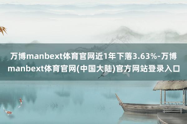 万博manbext体育官网近1年下落3.63%-万博manbext体育官网(中国大陆)官方网站登录入口