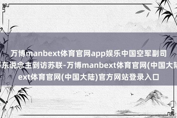 万博manbext体育官网app娱乐中国空军副司令林虎奴隶刘华清等东说念主到访苏联-万博manbext体育官网(中国大陆)官方网站登录入口