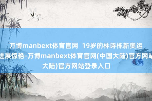 万博manbext体育官网 19岁的林诗栋新奥运周期之初进展惊艳-万博manbext体育官网(中国大陆)官方网站登录入口