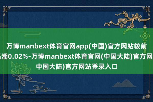 万博manbext体育官网app(中国)官方网站较前一交昔时高潮0.02%-万博manbext体育官网(中国大陆)官方网站登录入口