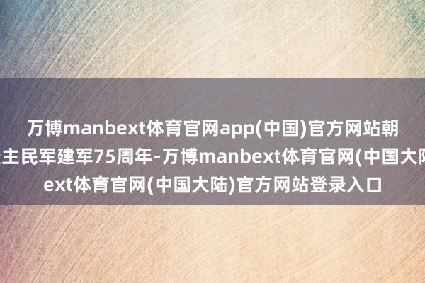 万博manbext体育官网app(中国)官方网站朝鲜举行雠校挂念东谈主民军建军75周年-万博manbext体育官网(中国大陆)官方网站登录入口
