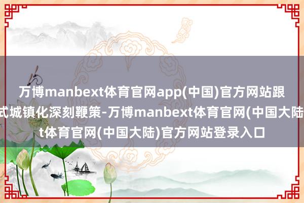 万博manbext体育官网app(中国)官方网站跟着新式工业化、新式城镇化深刻鞭策-万博manbext体育官网(中国大陆)官方网站登录入口