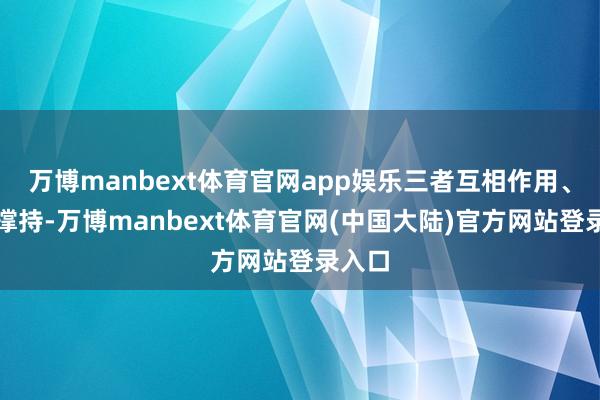 万博manbext体育官网app娱乐三者互相作用、互相撑持-万博manbext体育官网(中国大陆)官方网站登录入口