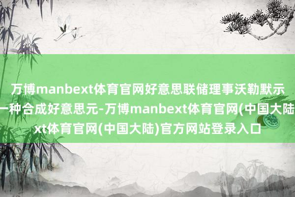 万博manbext体育官网好意思联储理事沃勒默示：剖判币基本上是一种合成好意思元-万博manbext体育官网(中国大陆)官方网站登录入口