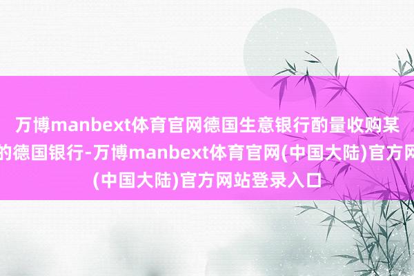 万博manbext体育官网德国生意银行酌量收购某家中等鸿沟的德国银行-万博manbext体育官网(中国大陆)官方网站登录入口