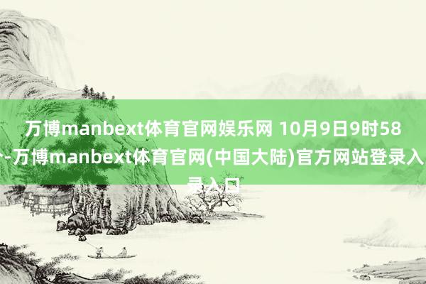 万博manbext体育官网娱乐网 10月9日9时58分-万博manbext体育官网(中国大陆)官方网站登录入口