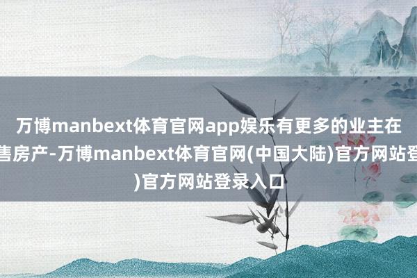 万博manbext体育官网app娱乐有更多的业主在准备出售房产-万博manbext体育官网(中国大陆)官方网站登录入口