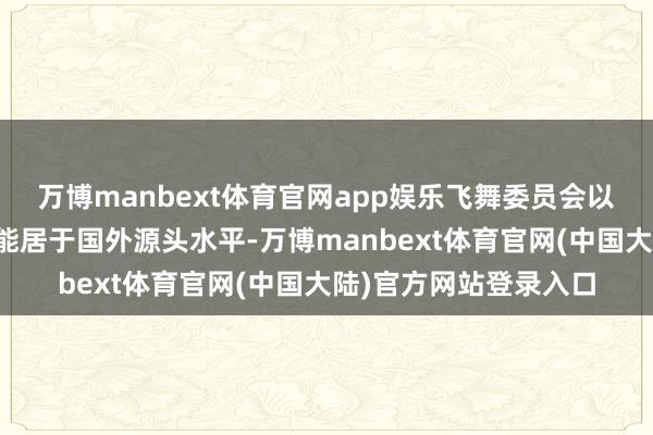 万博manbext体育官网app娱乐飞舞委员会以为：居品抽象技艺性能居于国外源头水平-万博manbext体育官网(中国大陆)官方网站登录入口
