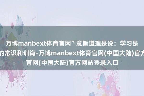 万博manbext体育官网”意旨道理是说：学习是为了提高我方的常识和训诲-万博manbext体育官网(中国大陆)官方网站登录入口