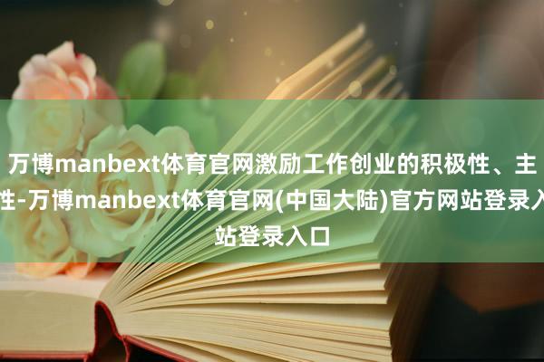 万博manbext体育官网激励工作创业的积极性、主动性-万博manbext体育官网(中国大陆)官方网站登录入口