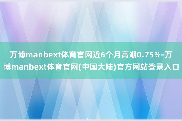 万博manbext体育官网近6个月高潮0.75%-万博manbext体育官网(中国大陆)官方网站登录入口