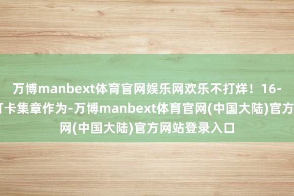 万博manbext体育官网娱乐网欢乐不打烊！16-17日进行了打卡集章作为-万博manbext体育官网(中国大陆)官方网站登录入口