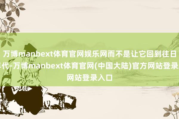 万博manbext体育官网娱乐网而不是让它回到往日的年代-万博manbext体育官网(中国大陆)官方网站登录入口