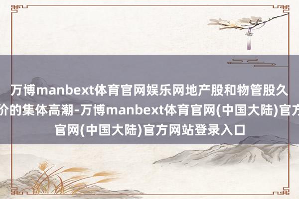 万博manbext体育官网娱乐网地产股和物管股久违地迎来了股价的集体高潮-万博manbext体育官网(中国大陆)官方网站登录入口