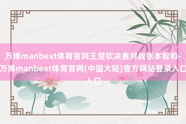 万博manbext体育官网王楚钦决赛对战张本智和-万博manbext体育官网(中国大陆)官方网站登录入口