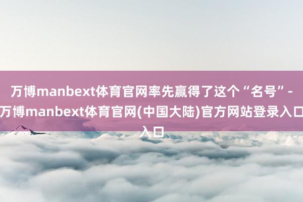 万博manbext体育官网率先赢得了这个“名号”-万博manbext体育官网(中国大陆)官方网站登录入口