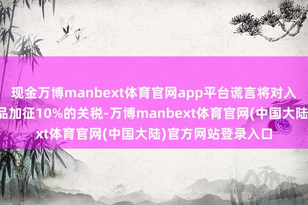 现金万博manbext体育官网app平台谎言将对入口自中国的统统商品加征10%的关税-万博manbext体育官网(中国大陆)官方网站登录入口