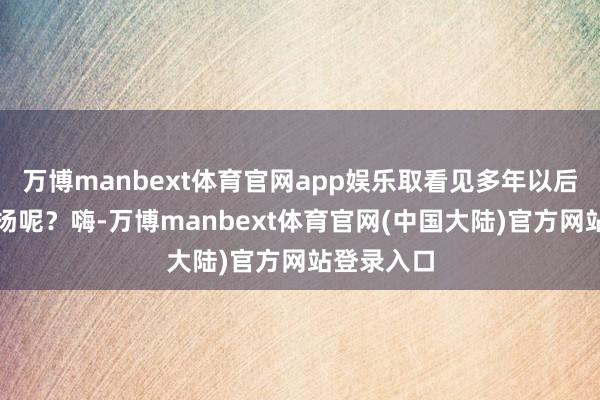 万博manbext体育官网app娱乐取看见多年以后得孩子弘扬呢?嗨-万博manbext体育官网(中国大陆)官方网站登录入口
