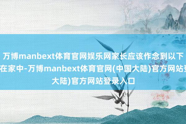 万博manbext体育官网娱乐网家长应该作念到以下几点：  在家中-万博manbext体育官网(中国大陆)官方网站登录入口