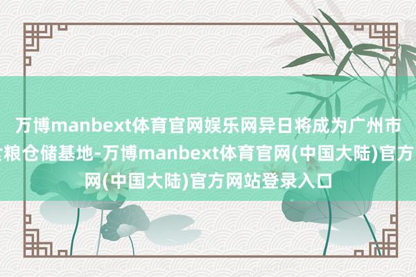 万博manbext体育官网娱乐网异日将成为广州市鸿沟最大的食粮仓储基地-万博manbext体育官网(中国大陆)官方网站登录入口