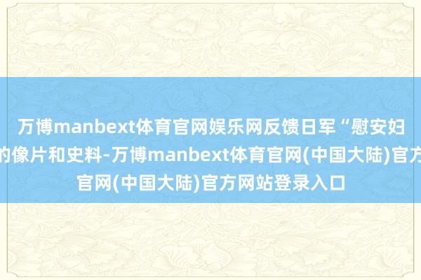万博manbext体育官网娱乐网反馈日军“慰安妇”性奴才轨制的像片和史料-万博manbext体育官网(中国大陆)官方网站登录入口