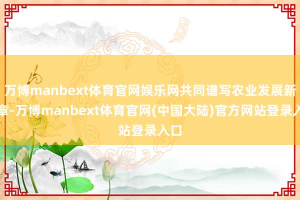 万博manbext体育官网娱乐网共同谱写农业发展新篇章-万博manbext体育官网(中国大陆)官方网站登录入口