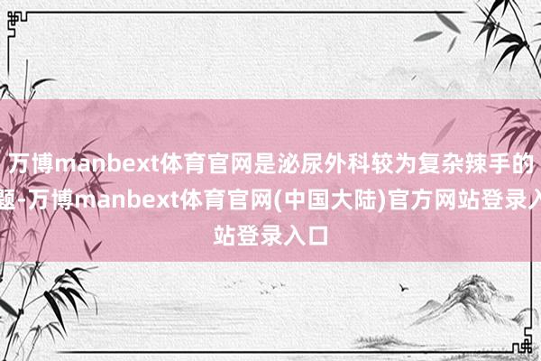 万博manbext体育官网是泌尿外科较为复杂辣手的问题-万博manbext体育官网(中国大陆)官方网站登录入口