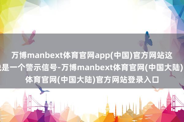 万博manbext体育官网app(中国)官方网站这对长久投资者来说是一个警示信号-万博manbext体育官网(中国大陆)官方网站登录入口