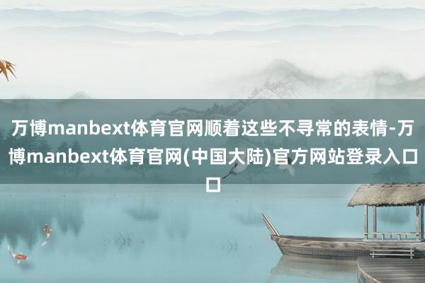 万博manbext体育官网顺着这些不寻常的表情-万博manbext体育官网(中国大陆)官方网站登录入口