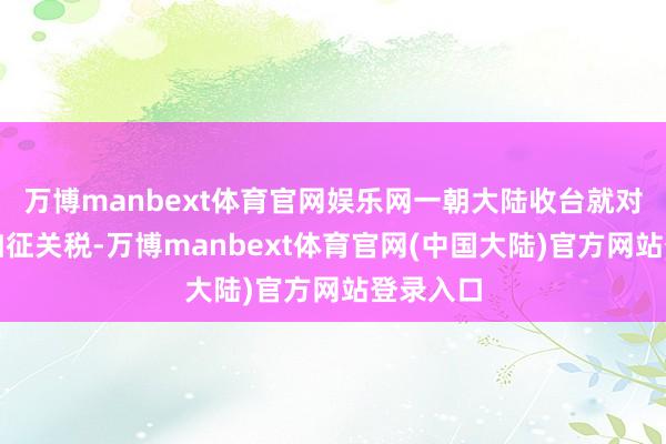 万博manbext体育官网娱乐网一朝大陆收台就对华翻倍加征关税-万博manbext体育官网(中国大陆)官方网站登录入口