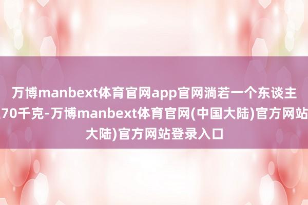 万博manbext体育官网app官网淌若一个东谈主的体重是70千克-万博manbext体育官网(中国大陆)官方网站登录入口