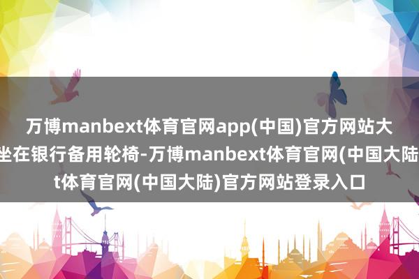 万博manbext体育官网app(中国)官方网站大堂司理搀扶王女士坐在银行备用轮椅-万博manbext体育官网(中国大陆)官方网站登录入口