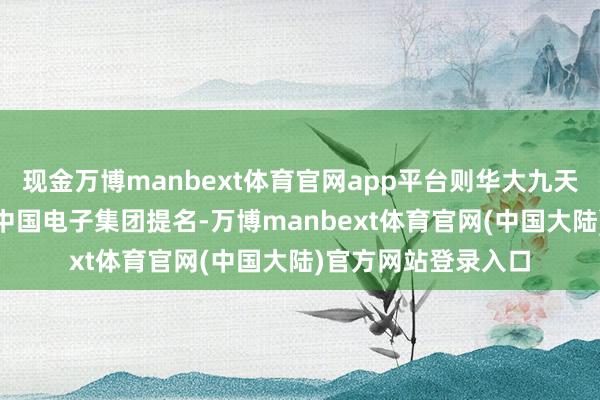 现金万博manbext体育官网app平台则华大九天11席董事中6席系中国电子集团提名-万博manbext体育官网(中国大陆)官方网站登录入口
