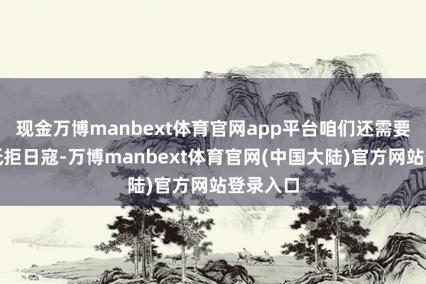 现金万博manbext体育官网app平台咱们还需要积极地抵拒日寇-万博manbext体育官网(中国大陆)官方网站登录入口
