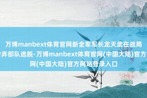 万博manbext体育官网新全军军长龙天武在战局不利时顺利舍弃部队逃脱-万博manbext体育官网(中国大陆)官方网站登录入口