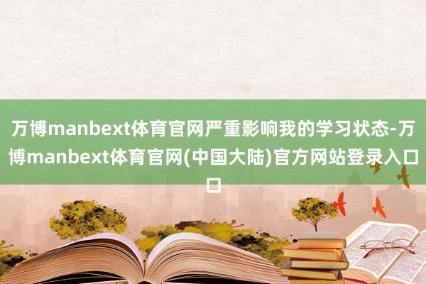 万博manbext体育官网严重影响我的学习状态-万博manbext体育官网(中国大陆)官方网站登录入口
