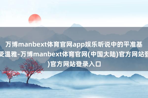 万博manbext体育官网app娱乐听说中的平准基金也备受温雅-万博manbext体育官网(中国大陆)官方网站登录入口