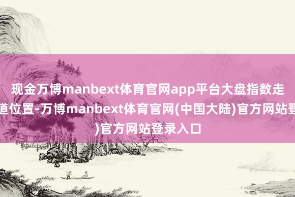 现金万博manbext体育官网app平台大盘指数走到了要道位置-万博manbext体育官网(中国大陆)官方网站登录入口