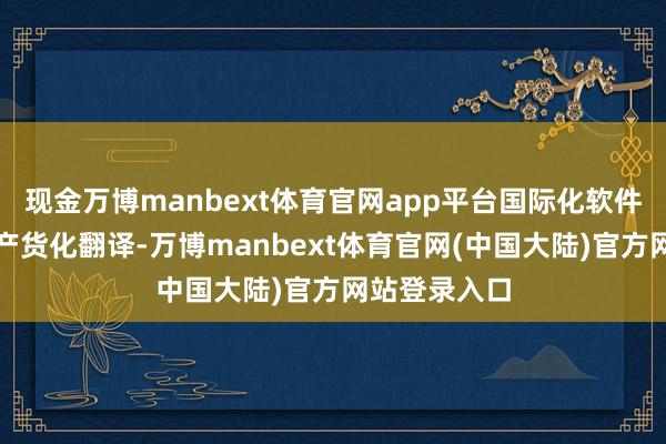 现金万博manbext体育官网app平台国际化软件必须进行土产货化翻译-万博manbext体育官网(中国大陆)官方网站登录入口
