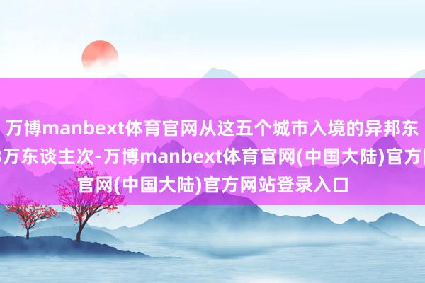 万博manbext体育官网从这五个城市入境的异邦东谈主达889.8万东谈主次-万博manbext体育官网(中国大陆)官方网站登录入口