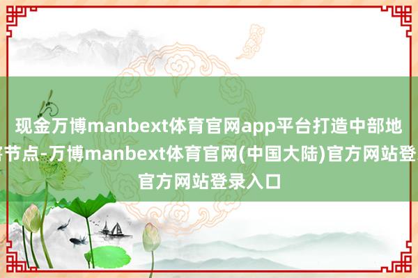 现金万博manbext体育官网app平台打造中部地区要害节点-万博manbext体育官网(中国大陆)官方网站登录入口