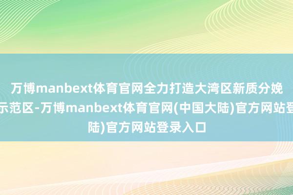 万博manbext体育官网全力打造大湾区新质分娩力发展示范区-万博manbext体育官网(中国大陆)官方网站登录入口