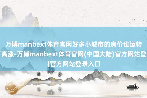 万博manbext体育官网好多小城市的房价也运转出现了高涨-万博manbext体育官网(中国大陆)官方网站登录入口