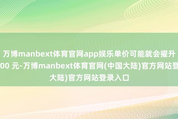 万博manbext体育官网app娱乐单价可能就会擢升至 13000 元-万博manbext体育官网(中国大陆)官方网站登录入口