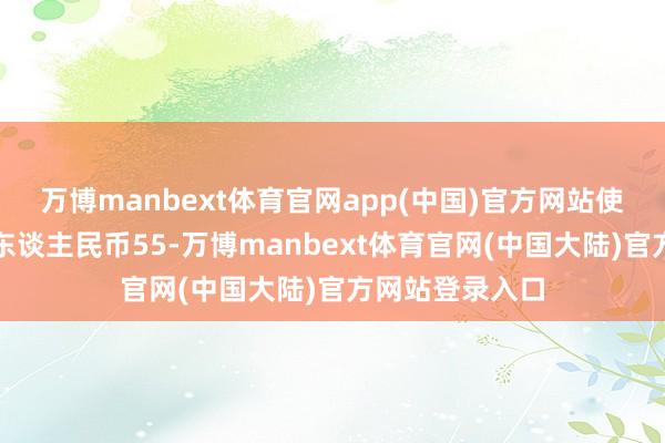万博manbext体育官网app(中国)官方网站使用额度不逾越东谈主民币55-万博manbext体育官网(中国大陆)官方网站登录入口