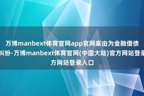 万博manbext体育官网app官网案由为金融借债协议纠纷-万博manbext体育官网(中国大陆)官方网站登录入口