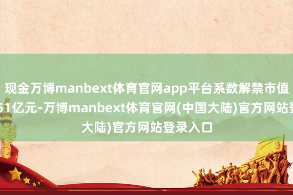 现金万博manbext体育官网app平台系数解禁市值为255.51亿元-万博manbext体育官网(中国大陆)官方网站登录入口
